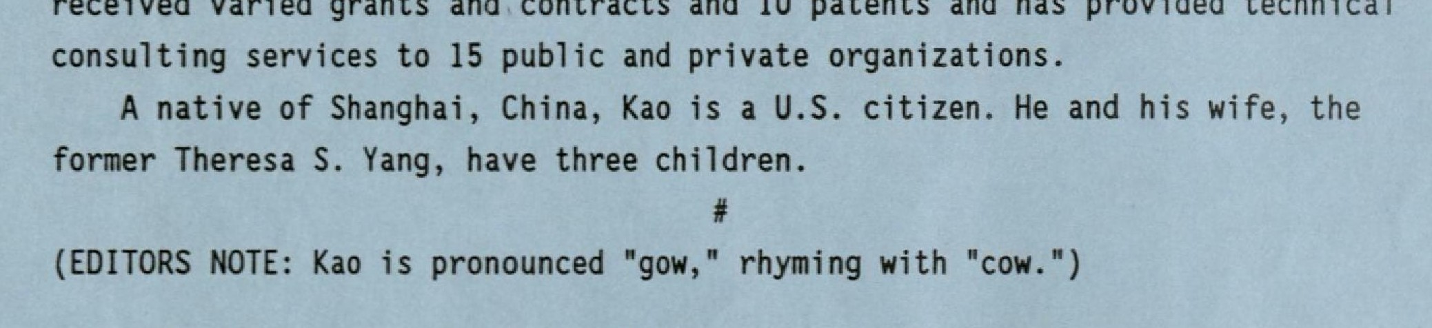 Excerpt from memo entitled "Regents Approve Kao As new ISU Engineering Dean." RS 11/1/16, Box 1, Folder 1. Text reads as follows: "recieved varied grants and contracts and 10 patents and has provided technical consulting services to 15 public and private organizations. A Native of Shanghai, China, kao is a U.S. citizen. He and his wife, the former Theresea S. Yang, have three children. (Editors Note: Kao is pronounced 'gow,' rhyming with 'cow.')."
