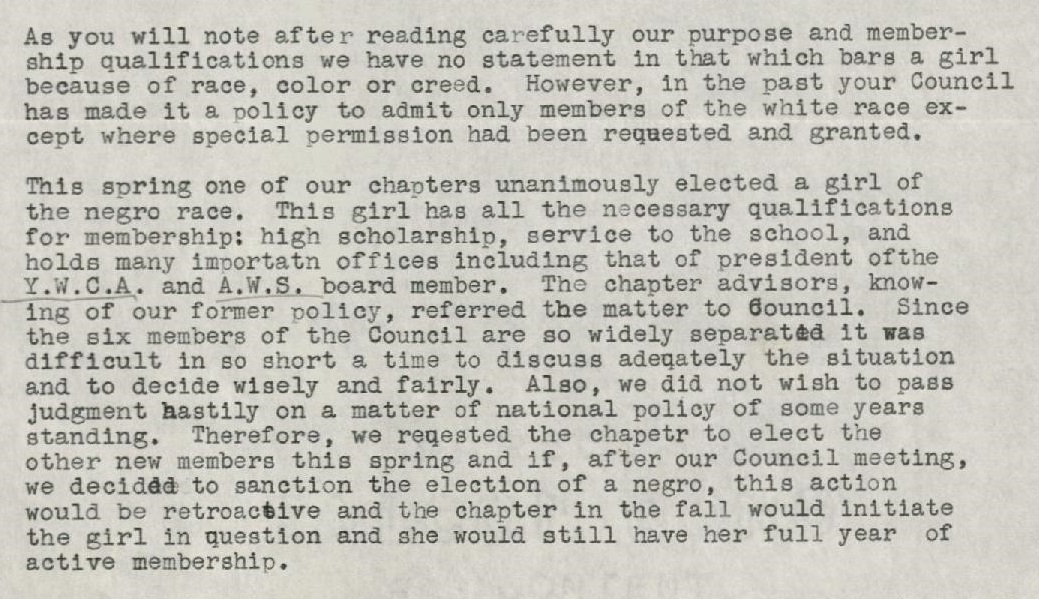 As you will note after reading carefully our purpose and membership qualifications we have no statement in that which bars a girl because of race, color or creed. However, in the past your Council has made it a policy to admit only members of the white race except where special permission has been requested and granted. This spring one of our chapters unanimously elected a girl of the negro race. This girl has all the necessary qualifications for membership: high scholarship, service to the school, and holds many importatn [sic] offices including that of president ofthe [sic] Y.W.C.A. and A.W.S. board member. The chapter advisors, knowing of our former policy, referred the matter to Council. Since the six members of the Council are so widely separated it was difficult in so short a time to discuss adeqately [sic] the situation and to decide wisely and fairly. also, we did not wish to pass judgment hastily on a matter of national policy of some years standing. Therefore, we reqested [sic] the chapetr [sic] to elect the other new members this spring and if, after our Council meeting, we decided to sanction the election of a negro, this action would be retroactive and the chapter in the fall would initiate the girl in question and she would still have her full year of active membership.
