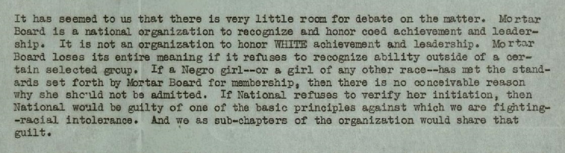 It has seemed to us that there is very little room for debate on the matter. Mortar Board is a national organization to recognize and honor coed achievement and leadership. It is not an organization to honor white achievement and leadership. mortar Board loses its entire meaning if it refuses to recognize ability outside of a certain selected group. If a Negro girl -- or a girl of any other race -- has met the standards set forth by Mortar Board for membership, then there is no conceivable reason why she should not be admitted. If National refuses to verify her initiation, then national would be guilty of one of the basic principles against which we are fighting -- racial intolerance. And we as sub-chapters of the organization would share that guilt.